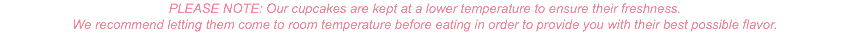 PLEASE NOTE: Our cupcakes are kept at a lower temperature to ensure their freshness. We recommend letting them come to room temperature before eating in order to provide you with their best possible flavor.